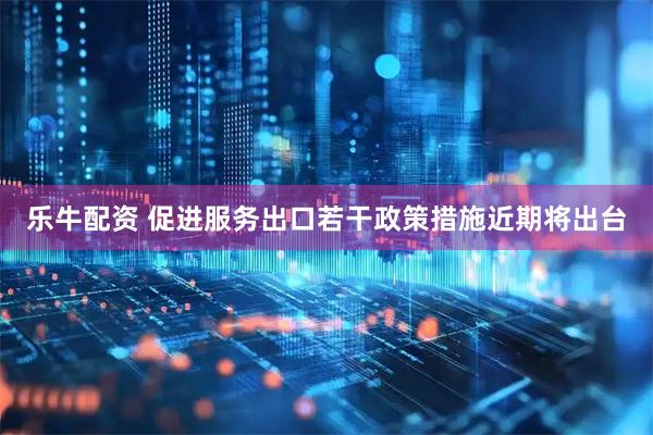 乐牛配资 促进服务出口若干政策措施近期将出台