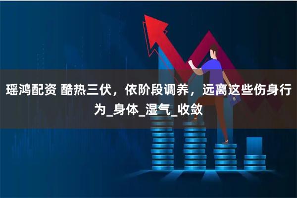瑶鸿配资 酷热三伏，依阶段调养，远离这些伤身行为_身体_湿气_收敛