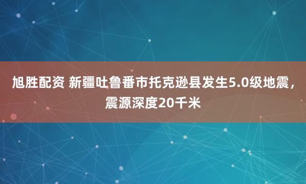 旭胜配资 新疆吐鲁番市托克逊县发生5.0级地震，震源深度20千米